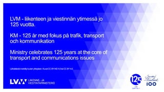 LVM - liikenteen ja viestinnän ytimessä jo
125 vuotta.
KM - 125 år med fokus på trafik, transport
och kommunikation
Ministry celebrates 125 years at the core of
transport and communications issues
Lähdetiedotmerkittykuvienyhteyteen. KuvatCCBY-ND4.0taiCCBY4.0.
 