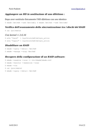 Paolo Pedaletti www.OpenLabs.it
Aggiungere un HD in sostituzione di uno difettoso
Dopo aver sostituito fisicamente l'HD difettoso con uno identico lo aggiungo al RAID,
duplicando prima le partizioni (da sda a sdb in questo caso):
$ sfdisk /dev/sda | sfdisk /dev/sdb
$ mdadm /dev/md0 --add /dev/sdb1
$ mdadm /dev/md1 --add /dev/sdb2
Verifica dell'avanzamento della sincronizzazione tra i dischi del RAID
$ cat /prc/mdstat
$ mdadm --query --detail /dev/md0
Con kernel > 2.6.16
$ echo "check" > /sys/block/md0/md/sync_action
$ echo "repair" > /sys/block/md0/md/sync_action
Disabilitare un RAID
$ mdadm --manage --stop /dev/md0
$ mdadm --manage --remove /dev/md0
$ mdadm –zero-superblock /dev/sda /dev/sdb
“Toggle the partition to 83 if it is fd. This will prevent the kernel from auto starting the
array on the next bootup.”
15/01/2015 10 di 24
 