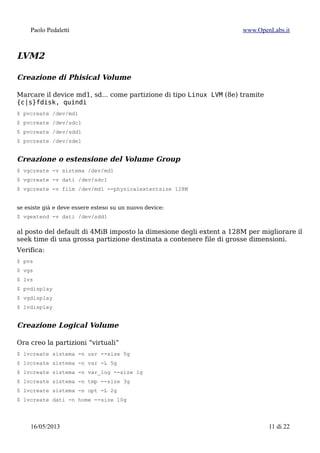 Paolo Pedaletti www.OpenLabs.it
Recupero di un RAID software:
$ mdadm --examine --scan >> /etc/mdadm/mdadm.conf
$ mdadm --monitor --daemonise --scan
$ mdadm --run
$ cat /proc/mdstat
$ mdadm --query --detail /dev/md0
$ mdadm --assemble --scan -v
$ mdadm --examine --scan -v > mdadm.conf
In caso di problemi:
1. Preserving RAID superblock information4
= backup stato del RAID
$ mdadm --examine /dev/sd[abcdefghijklmn][1-9] >> raid.status
$ mdadm --examine /dev/sd[a-z] | egrep 'Event|/dev/sd'
1. forzare mdadm ad assemblare il RAID in ogni caso:
$ mdadm --stop /dev/mdX
$ mdadm --assemble --force /dev/mdX <list of devices>
$ mdadm --assemble --run --force --update=resync /dev/md1 /dev/sd[abcd]2
1. estrema risorsa:
(mdadm is smart enough to detect the existing data, and shouldn't overwrite it)5
$ mdadm --create --assume-clean --level=L --raid-devices=N --size=SIZE /dev/md0
/dev/sdb1 /dev/sdc1 missing /dev/sdl1 /dev/sd.....
$ mdadm --create /dev/md1 -v –level=5 –raid-disks=4 /dev/sd[abcd]2
mount: /dev/sda2: can't read superblock
Find out superblock location for /dev/sda2:
dumpe2fs /dev/sda2 | grep superblock
Now check and repair a Linux file system using alternate superblock # 32768:
fsck -b 32768 /dev/sda2
4 https://raid.wiki.kernel.org/index.php/RAID_Recovery
5 The solution was to recreate the RAID array. This sound counter-intuitive: if we recreate a raid array over an existing one, it will
be erased ! Right ? Wrong ! As it is said on debian-user-french, mdadm is smart enough to “see” that HDD of the new array were
elements of a previous one. Knowing that, mdadm will try to do its best (i.e. if parameters match the previous array
configuration) and rebuild the new array upon the previous one in a non-destructive way, by keeping HDD content.
15/01/2015 11 di 24
 