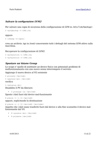 Paolo Pedaletti www.OpenLabs.it
LVM2
Creazione di Phisical Volume
Marcare il device md1, sd... come partizione di tipo Linux LVM (8e) tramite
{c|s}fdisk, quindi
$ pvcreate /dev/md1
$ pvcreate /dev/sdc1
$ pvcreate /dev/sdd1
$ pvcreate /dev/sde1
Creazione o estensione del Volume Group
$ vgcreate -v sistema /dev/md1
$ vgcreate -v dati /dev/sdc1
$ vgcreate -v film /dev/md1 --physicalextentsize 128M
se esiste già e deve essere esteso su un nuovo device:
$ vgextend -v dati /dev/sdd1
al posto del default di 4MiB imposto la dimesione degli extent a 128M per migliorare il
seek time di una grossa partizione destinata a contenere file di grosse dimensioni.
Verifica:
$ pvs
$ vgs
$ lvs
$ pvdisplay
$ vgdisplay
$ lvdisplay
Creazione Logical Volume
Ora creo la partizioni “virtuali”
$ lvcreate sistema -n usr --size 5g
$ lvcreate sistema -n var -L 5g
$ lvcreate sistema -n var_log --size 1g
$ lvcreate sistema -n tmp --size 3g
$ lvcreate sistema -n opt -L 2g
$ lvcreate dati -n home --size 10g
Verifico:
$ lvs
$ lvdisplay
15/01/2015 13 di 24
 