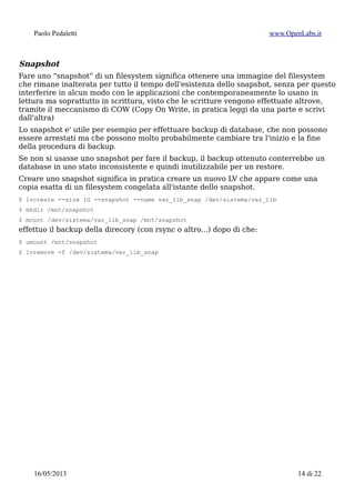 Paolo Pedaletti www.OpenLabs.it
Formattazione & mount
Per i filesystem ext* (ext2/3/4) sui filesystem non di sistema e' meglio aggiungere
l'opzione -m 0 cioe' non riserva alcuna percentuale del disco per l'utente root (sugli
attuali dischi di grosse dimensioni si sprecherebbe troppo spazio per nulla)
$ mkfs.xfs /dev/sistema/usr ; mount /dev/mapper/sistema-usr /usr
$ mkfs.xfs /dev/sistema/var ; mount /dev/mapper/sistema-var /var
$ mkfs.xfs /dev/sistema/var_log ; mount /dev/mapper/sistema-var_log /var/log
$ mkfs.xfs /dev/sistema/tmp ; mount /dev/mapper/sistema-tmp /tmp
$ mkfs.xfs /dev/sistema/opt ; mount /dev/mapper/sistema-opt /opt
$ mkfs.xfs /dev/dati/home ; mount /dev/mapper/sistema-home /home
Ridimensionare un LV
Allargare la partizione
$ lvextend -L +1G /dev/sistema/usr
e successivamente il filesystem associato
$ xfs_growfs /dev/sistema/usr
oppure, per ext{2,3,4}
$ resize2fs /dev/sistema/usr
Restringere la partizione
Non tutti i filesystem permettono di essere ristretti, praticamente tutti permettono di
essere allargati (qui $VG e $LV rappresentano rispettivamente VG e LV su cui
lavorare)
$ umount /dev/$VG/$LV
imposto la dimensione del filesystem a 4G:
$ resize2fs /dev/$VG/$LV 4G
$ xfs_growfs -s 4G /dev/$VG/$LV
imposto la dimensione del LV a 4Gb:
$ lvreduce -L 4G /dev/$VG/$LV
Salvare la configurazione LVM2
Per salvare una copia di sicurezza della configurazione di LVM in /etc/lvm/backup/:
$ vgcfgbackup -f LVM2.cfg
oppure
$ lvmdump -d tmpdir
crea un archivio .tgz in /root/ concernente tutti i dettagli del sistema LVM attivo sulla
macchina.
15/01/2015 14 di 24
 