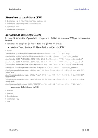 Paolo Pedaletti www.OpenLabs.it
Recuperare la configurazione di LVM2
$ vgcfgrestore -l LVM2.cfg
$ vgcfgrestore -f LVM2.cfg
Spostare un Volume Group
Lo scopo e' quello di sostituire un device fisico con potenziali problemi di
malfunzionamento con uno nuovo senza interrompere il servizio.
Aggiungo il nuovo device al VG esistente
$ pvcreate /dev/sde1
$ vgextend dati /dev/sde1
verifico
$ vgdisplay dati
Disabilito il PV da liberare:
$ pvchange -xn /dev/sdd1
Sposto i dati fuori dal device mal-funzionante
$ pvmove -c -i 10 /dev/sdd1
oppure, esplicitando la destinazione
$ pvmove -c -i 10 /dev/sdd1 /dev/sdde1
Aspetto che i dati siano trasferiti fuori dal device e alla fine sconnetto il device mal-
funzionante dal VG
$ vgreduce dati /dev/sdd1
$ pvremove /dev/sdd1
15/01/2015 15 di 24
 