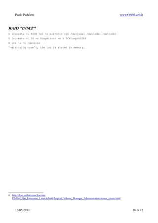 Paolo Pedaletti www.OpenLabs.it
Snapshot
Fare uno “snapshot” di un filesystem significa ottenere una immagine del filesystem
che rimane inalterata per tutto il tempo dell'esistenza dello snapshot, senza per questo
interferire in alcun modo con le applicazioni che contemporaneamente lo usano in
lettura ma soprattutto in scrittura, visto che le scritture vengono effettuate altrove,
tramite il meccanismo di COW (Copy On Write, in pratica leggi da una parte e scrivi
dall'altra)
Lo snapshot e' utile per esempio per effettuare backup di database, che non possono
essere arrestati ma che possono molto probabilmente cambiare tra l'inizio e la fine
della procedura di backup.
Se non si usasse uno snapshot per fare il backup, il backup ottenuto conterrebbe un
database in uno stato inconsistente e quindi inutilizzabile per un restore.
Creare uno snapshot significa in pratica creare un nuovo LV che appare come una
copia esatta di un filesystem congelata all'istante dello snapshot.
$ lvcreate --size 1G --snapshot --name var_lib_snap /dev/sistema/var_lib
$ mkdir /mnt/snapshot
$ mount /dev/sistema/var_lib_snap /mnt/snapshot
effettuo il backup della direcory (con rsync o altro...) dopo di che:
$ umount /mnt/snapshot
$ lvremove -f /dev/sistema/var_lib_snap
15/01/2015 16 di 24
 