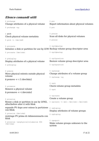 Paolo Pedaletti www.OpenLabs.it
Rimozione di un sistema LVM2
$ lvchange -a n /dev/mapper/1tb-backup1tb
$ lvremove /dev/mapper/1tb-backup1tb
$ vgremove 1tb
$ pvremove /dev/sda1
Recupero di un sistema LVM2
In caso di necessita' e' possibile recuperare i dati di un sistema LVM partendo da un
live-cd.
I comandi da eseguire per accedere alle partizioni sono:
• vedere l'associazione UUID ↔ device in /dev : BLKID
$ blkid
/dev/sdb2: UUID="d33662cd-6cc4-48e7-92d4-4abc1882aa1f" TYPE="swap"
/dev/sdb3: UUID="uVTyQH-03pw-NGHA-9xSd-K2pq-6dXI-V6wGVs" TYPE="LVM2_member"
/dev/sdc1: UUID="cf21d5de-9d7d-964e-d86d-f15f9ae1e03e" TYPE="linux_raid_member"
/dev/sda1: UUID="cf21d5de-9d7d-964e-d86d-f15f9ae1e03e" TYPE="linux_raid_member"
/dev/sdb1: LABEL="root" UUID="828cc26e-d47a-49d5-8305-4b1fb3e3c0eb" TYPE="ext4"
/dev/md0: UUID="Yyk7aW-TQK6-TA3L-2WqV-3jAC-tulM-12HehP" TYPE="LVM2_member"
/dev/mapper/sistema-usr: LABEL="usr" UUID="a177a4e3-de4a-4013-b548-23c44fef039f"
TYPE="xfs"
/dev/mapper/sistema-var: LABEL="var" UUID="1be8f902-07f7-45c0-81b9-59fc104111f8"
TYPE="xfs"
/dev/mapper/sistema-tmp: LABEL="tmp" UUID="3b8060d2-729d-4c7a-8763-6282f7c2164a"
TYPE="xfs"
/dev/mapper/dati-home: UUID="88d7f87c-4f5c-4466-9d2f-a2236a46d93c" TYPE="xfs"
• recupero del sistema LVM2:
$ vgcfgbackup -f LVM2.cfg
$ vgcfgrestore -f VolGroup01 VolGroup01
$ pvscan
$ vgscan
$ lvmdiskscan
$ lvscan
$ vgchange -ay
15/01/2015 17 di 24
 