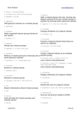 Paolo Pedaletti www.OpenLabs.it
RAID “LVM2”6
$ lvcreate -L 500M -m1 -n mirrorlv vg0 /dev/sda1 /dev/sdb1 /dev/sdc1
$ lvcreate -L 3G -n DumpMirror -m 1 TCPDumpVolGRP
$ lvs -a -o +devices
“–mirrorlog core”), the log is stored in memory.
6 http://docs.redhat.com/docs/en-
US/Red_Hat_Enterprise_Linux/6/html/Logical_Volume_Manager_Administration/mirror_create.html
15/01/2015 18 di 24
 