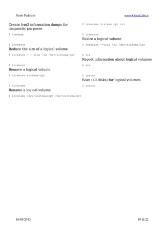 Paolo Pedaletti www.OpenLabs.it
Elenco comandi utili
$ pvchange
Change attributes of a physical volume
$ pvchange -ay
$ pvck
Check physical volume metadata
$ pvck -v /dev/md0
$ pvcreate
Initialize a disk or partition for use by LVM
$ pvcreate /dev/sda1
$ pvdisplay
Display attributes of a physical volume
$ pvdisplay
$ pvmove
Move physical extents outside physical
volume
$ pvmove -v -i 3 /dev/hda2
$ pvremove
Remove a physical volume
$ pvremove -v -t /dev/sda2
$ pvresize
Resize a disk or partition in use by LVM2,
after/before alter it with fdisk
espande PV dopo aver esteso la partizione
con fdisk:
$ pvresize /dev/sda2
restringe PV prima di ridimensionarla con
fdisk
$ pvresize –setphysicalvolumesize 40G
/dev/sda2
$ pvs
Report information about physical volumes
$ pvs
$ pvscan
Scan all disks for physical volumes
$ pvscan
$ vgcfgbackup
Backup volume group descriptor area
$ vgcfgbackup
$ vgcfgrestore
Restore volume group descriptor area
$ vgcfgrestore
$ vgchange
Change attributes of a volume group
$ vgchange -ay
$ vgck
Check volume group metadata
$ vgck
$ vgcreate
Create a volume group
$ vgcreate -v dati /dev/sdc1 /dev/sdd1
$ vgdisplay
Display attributes of volume groups
$ vgdisplay
$ vgexport
Make volume groups unknown to the
system
$ umount /virtual/backup
$ lvchange -an /dev/virtual/backup
$ vgexport virtual
$ vgextend
15/01/2015 19 di 24
 