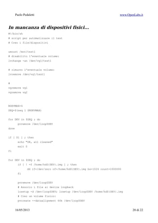 Paolo Pedaletti www.OpenLabs.it
Add physical volumes to a volume group
$ vgextend
$ vgimport
Make exported volume groups known to
the system
$ vgimport -a
$ vgmerge
Merge two volume groups.
$ vgmerge -t -v dati dati_new
$ vgreduce
Reduce a volume group by removing one or
more physical volumes
$ vgreduce -t -v --removemissing
$ vgremove
Remove a volume group
$ vgremove dati
$ vgrename
Rename a volume group
$ vgrename /dev/dati /dev/archivio
$ vgs
Report information about volume groups
$ vgs
$ vgscan
Scan all disks for volume groups and
rebuild caches
$ vgscan
$ vgsplit
Split a volume group into two, moving any
logical volumes from one volume group to
another by moving entire physical volumes
$ vgsplit -t -v vs1 vs2 /dev/sdb1
$ lvchange
Change attributes of a logical volume
$ lvchange -ay
$ lvconvert
Convert a logical volume from linear to
mirror or snapshot
$ lvconvert -m1 dati/home
$ lvcreate
Create a logical volume in an existing
volume group
$ lvcreate dati -n home --size 1G
crea il device /dev/dati/home
$ lvcreate --size 1G --snapshot --name
snap /dev/dati/home
crea il device /dev/dati/snap
$ lvdisplay
Display attributes of a logical volume
$ lvdisplay
$ lvextend
Extend the size of a logical volume
$ lvextend --size +5G /dev/sistema/opt
$ lvmdiskscan
Scan for all devices visible to LVM2
$ lvmdiskscan
$ lvmdump
Create lvm2 information dumps for
diagnostic purposes
$ lvmdump
$ lvreduce
Reduce the size of a logical volume
$ lvreduce - - size -1G /dev/sistema/opt
$ lvremove
15/01/2015 20 di 24
 