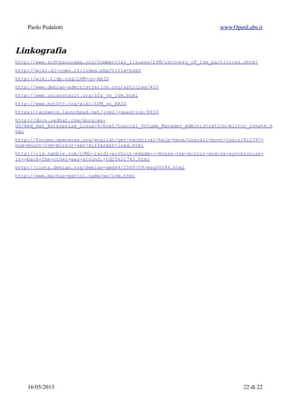 Paolo Pedaletti www.OpenLabs.it
In mancanza di dispositivi fisici...
#!/bin/sh
# script per automatizzare il test
# Creo i file/dispositivi
umount /mnt/test1
# disabilito l'eventuale volume:
lvchange -an /dev/vg1/test1
# rimuovo l'eventuale volume:
lvremove /dev/vg1/test1
#
vgremove vg1
vgremove vg2
NDEVMAX=4
SEQ=$(seq 1 $NDEVMAX)
for DEV in $SEQ ; do
pvremove /dev/loop$DEV
done
if [ $1 ] ; then
echo "OK, all cleaned"
exit 0
fi
for DEV in $SEQ ; do
if [ ! -f /home/hd${DEV}.img ] ; then
dd if=/dev/zero of=/home/hd${DEV}.img bs=1024 count=1000000
fi
pvremove /dev/loop$DEV
# Associo i file ai device loopback
losetup -d /dev/loop$DEV; losetup /dev/loop$DEV /home/hd${DEV}.img
# Creo un volume fisico:
pvcreate --dataalignment 64k /dev/loop$DEV
pvs -o +pe_start /dev/loop$DEV
done
15/01/2015 22 di 24
 