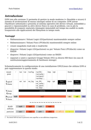 Paolo Pedaletti www.OpenLabs.it
Introduzione
LVM (ora alla versione 2) permette di gestire in modo moderno (= flessibile e sicuro) il
sistema di archiviazione di massa (storage) online di un computer. LVM astrae
l'hardware sottostante e presenta al sistema operativo dei device virtuali, estendibili a
piacere e riposizionabili su altro device fisico in caso di problemi, con in più la
possibilità di eseguire snaturato (immagini immutabili nel tempo ma usabili in modo
trasparente alle applicazioni) dei filesystem in tempo reale.
Vantaggi
• Ridimensionare i Volumi Logici (LV/partizioni) mantenendole sempre online
• Ridimensionare i Volumi Fisici (PV/dischi) mantenendoli sempre online
• creare snapshots read-only e read/write
• disporre i Volumi Logici (LV/partizioni) su piu' Volumi Fisici (PV/dischi) come un
RAID0
• disporre i Volumi Logici (LV/partizioni) come un RAID1
• separare o unire o spostare Gruppi Volumi (VG) su diversi HD fisici (in caso di
sostituzione/aggiornamento di hardware storage)
Schematicamente la configurazione di una installazione GNU/Linux che utilizza LVM si
può rappresentare in questo modo:
mount
point
/ /usr /var /var/log /var/lib |
/var/cache |
/var/spool |
/var/tmp | ...
/tmp /opt /home
Logical
Volume
usr var var_log var_lib |
var_cache |
var_spool |
var_tmp | ...
tmp opt free |
snapshot
home free |
snapshot
Volume
Group
sistema dati
Physical
Volume
md0 md1 sdc sdd sde
~~~~~~~~~~~~~~
RAID
software
md0 md1 md0 md1
partizioni sda1 sda2 sdb1 sdb2 -2
- -
device fisici sda sdb sdc sdd sde
In pratica si passa da:
2 Per dischi NON di boot le partizioni sono superflue se non addirittura inopportune.
15/01/2015 3 di 24
 