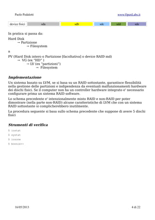 Paolo Pedaletti www.OpenLabs.it
Hard Disk
→ Partizione
→ Filesystem
a
PV (Hard Disk intero o Partizione [facoltativa] o device RAID md)
→ VG (ex “HD” )
→ LV (ex “partizioni”)
→ Filesystem
Implementazione
Un sistema basato su LVM, se si basa su un RAID sottostante, garantisce flessibilità
nella gestione delle partizioni e indipendenza da eventuali malfunzionamenti hardware
dei dischi fisici. Se il computer non ha un controller hardware integrato e' necessario
configurare prima un sistema RAID software.
Lo schema precedente e' intenzionalmente misto RAID e non-RAID per poter
dimostrare (nella parte non-RAID) alcune caratteristiche di LVM che con un sistema
RAID sottostante si complicherebbero inutilmente.
La procedura seguente si basa sullo schema precedente che suppone di avere 5 dischi
fisici
Strumenti di verifica
$ iostat
$ systat
$ iozone
$ bonnie++
numero seriale per identificare gli HD:
$ hdparm -I /dev/sda | grep -i serial
$ smartctl -i /dev/sda
$ udevadm info --query=property –name=sda | grep -i serial
$ scsi_id -gus /block/sda
$ sdparm --vendor sea /dev/sda
$ lshw
per il BIOS:
$ dmidecode
15/01/2015 4 di 24
 