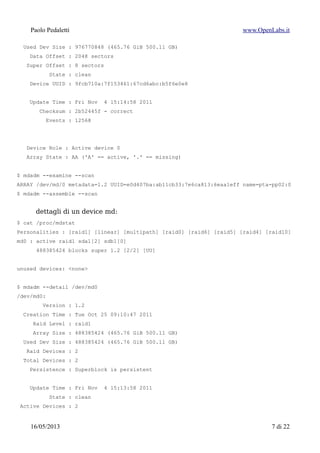 Paolo Pedaletti www.OpenLabs.it
Super Offset : 8 sectors
State : clean
Device UUID : 9fcb710a:7f153461:67cd6abc:b5f6e0e8
Update Time : Fri Nov 4 15:14:58 2011
Checksum : 2b52445f - correct
Events : 12568
Device Role : Active device 0
Array State : AA ('A' == active, '.' == missing)
$ mdadm --examine --scan
ARRAY /dev/md/0 metadata=1.2 UUID=e0d407ba:ab11cb33:7e6ca813:6eaa1eff name=pta-pp02:0
$ mdadm --assemble --scan
dettagli di un device md:
$ cat /proc/mdstat
Personalities : [raid1] [linear] [multipath] [raid0] [raid6] [raid5] [raid4] [raid10]
md0 : active raid1 sda1[2] sdb1[0]
488385424 blocks super 1.2 [2/2] [UU]
unused devices: <none>
$ mdadm --detail /dev/md0
/dev/md0:
Version : 1.2
Creation Time : Tue Oct 25 09:10:47 2011
Raid Level : raid1
Array Size : 488385424 (465.76 GiB 500.11 GB)
Used Dev Size : 488385424 (465.76 GiB 500.11 GB)
Raid Devices : 2
Total Devices : 2
Persistence : Superblock is persistent
Update Time : Fri Nov 4 15:13:58 2011
State : clean
Active Devices : 2
Working Devices : 2
Failed Devices : 0
Spare Devices : 0
15/01/2015 7 di 24
 