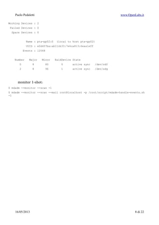 Paolo Pedaletti www.OpenLabs.it
Name : pta-pp02:0 (local to host pta-pp02)
UUID : e0d407ba:ab11cb33:7e6ca813:6eaa1eff
Events : 12568
Number Major Minor RaidDevice State
0 8 80 0 active sync /dev/sdf
2 8 96 1 active sync /dev/sdg
monitor 1-shot:
$ mdadm --monitor --scan -1
$ mdadm --monitor --scan --mail root@localhost -p /root/script/mdadm-handle-events.sh
-1
15/01/2015 8 di 24
 