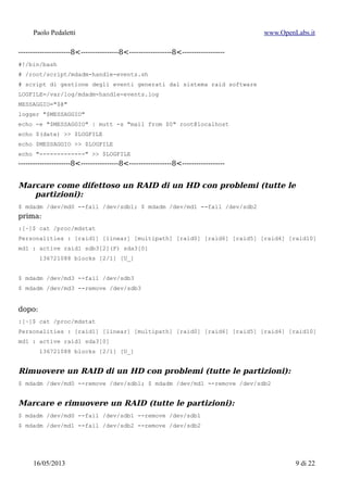 Paolo Pedaletti www.OpenLabs.it
----------------------8<----------------8<------------------8<------------------
#!/bin/bash
# /root/script/mdadm-handle-events.sh
# script di gestione degli eventi generati dal sistema raid software
LOGFILE=/var/log/mdadm-handle-events.log
MESSAGGIO="$@"
logger "$MESSAGGIO"
echo -e "$MESSAGGIO" | mutt -s "mail from $0" root@localhost
echo $(date) >> $LOGFILE
echo $MESSAGGIO >> $LOGFILE
echo "-------------" >> $LOGFILE
----------------------8<----------------8<------------------8<------------------
Marcare come difettoso un intero HD (2 partizioni) di un RAID
$ mdadm /dev/md0 --fail /dev/sdb1
$ mdadm /dev/md1 --fail /dev/sdb2
prima:
:[~]$ cat /proc/mdstat
Personalities : [raid1] [linear] [multipath] [raid0] [raid6] [raid5] [raid4] [raid10]
md1 : active raid1 sdb3[2](F) sda3[0]
136721088 blocks [2/1] [U_]
$ mdadm /dev/md3 --fail /dev/sdb3
$ mdadm /dev/md3 --remove /dev/sdb3
dopo:
:[~]$ cat /proc/mdstat
Personalities : [raid1] [linear] [multipath] [raid0] [raid6] [raid5] [raid4] [raid10]
md1 : active raid1 sda3[0]
136721088 blocks [2/1] [U_]
Rimuovere un HD (2 partizioni) difettoso da 2 RAID
$ mdadm /dev/md0 --remove /dev/sdb1
$ mdadm /dev/md1 --remove /dev/sdb2
Marcare & rimuovere un HD (2 partizioni) difettoso da 2 RAID
$ mdadm /dev/md0 --fail /dev/sdb1 --remove /dev/sdb1
$ mdadm /dev/md1 --fail /dev/sdb2 --remove /dev/sdb2
15/01/2015 9 di 24
 