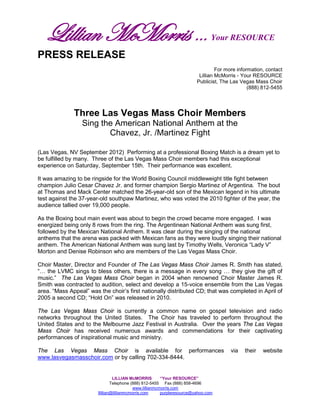 Lillian McMorris …                                                            Your RESOURCE

PRESS RELEASE
                                                                                   For more information, contact
                                                                           Lillian McMorris - Your RESOURCE
                                                                          Publicist, The Las Vegas Mass Choir
                                                                                                 (888) 812-5455




              Three Las Vegas Mass Choir Members
                 Sing the American National Anthem at the
                        Chavez, Jr. /Martinez Fight

(Las Vegas, NV September 2012) Performing at a professional Boxing Match is a dream yet to
be fulfilled by many. Three of the Las Vegas Mass Choir members had this exceptional
experience on Saturday, September 15th. Their performance was excellent.

It was amazing to be ringside for the World Boxing Council middleweight title fight between
champion Julio Cesar Chavez Jr. and former champion Sergio Martinez of Argentina. The bout
at Thomas and Mack Center matched the 26-year-old son of the Mexican legend in his ultimate
test against the 37-year-old southpaw Martinez, who was voted the 2010 fighter of the year, the
audience tallied over 19,000 people.

As the Boxing bout main event was about to begin the crowd became more engaged. I was
energized being only 8 rows from the ring. The Argentinean National Anthem was sung first,
followed by the Mexican National Anthem. It was clear during the singing of the national
anthems that the arena was packed with Mexican fans as they were loudly singing their national
anthem. The American National Anthem was sung last by Timothy Wells, Veronica “Lady V”
Morton and Denise Robinson who are members of the Las Vegas Mass Choir.

Choir Master, Director and Founder of The Las Vegas Mass Choir James R. Smith has stated,
“… the LVMC sings to bless others, there is a message in every song … they give the gift of
music.” The Las Vegas Mass Choir began in 2004 when renowned Choir Master James R.
Smith was contracted to audition, select and develop a 15-voice ensemble from the Las Vegas
area. “Mass Appeal” was the choir’s first nationally distributed CD; that was completed in April of
2005 a second CD; “Hold On” was released in 2010.

The Las Vegas Mass Choir is currently a common name on gospel television and radio
networks throughout the United States. The Choir has traveled to perform throughout the
United States and to the Melbourne Jazz Festival in Australia. Over the years The Las Vegas
Mass Choir has received numerous awards and commendations for their captivating
performances of inspirational music and ministry.

The Las Vegas Mass Choir is available for performances                                   via   their   website
www.lasvegasmasschoir.com or by calling 702-334-8444.


                                 LILLIAN McMORRIS         “Your RESOURCE”
                                Telephone (888) 812-5455 Fax (888) 858-4696
                                            www.lillianmcmorris.com
                        llillian@lillianmcmorris.com      purpleresource@yahoo.com
 