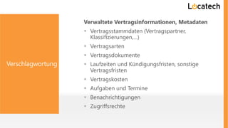 Verschlagwortung
Verwaltete Vertragsinformationen, Metadaten
 Vertragsstammdaten (Vertragspartner,
Klassifizierungen,…)
 Vertragsarten
 Vertragsdokumente
 Laufzeiten und Kündigungsfristen, sonstige
Vertragsfristen
 Vertragskosten
 Aufgaben und Termine
 Benachrichtigungen
 Zugriffsrechte
 