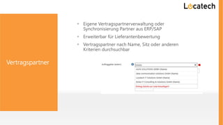 Vertragspartner
 Eigene Vertragspartnerverwaltung oder
Synchronisierung Partner aus ERP/SAP
 Erweiterbar für Lieferantenbewertung
 Vertragspartner nach Name, Sitz oder anderen
Kriterien durchsuchbar
 
