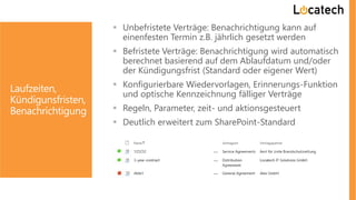 Laufzeiten,
Kündigunsfristen,
Benachrichtigung
 Unbefristete Verträge: Benachrichtigung kann auf
einenfesten Termin z.B. jährlich gesetzt werden
 Befristete Verträge: Benachrichtigung wird automatisch
berechnet basierend auf dem Ablaufdatum und/oder
der Kündigungsfrist (Standard oder eigener Wert)
 Konfigurierbare Wiedervorlagen, Erinnerungs-Funktion
und optische Kennzeichnung fälliger Verträge
 Regeln, Parameter, zeit- und aktionsgesteuert
 Deutlich erweitert zum SharePoint-Standard
 