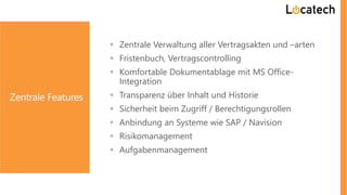 Zentrale Features
 Zentrale Verwaltung aller Vertragsakten und –arten
 Fristenbuch, Vertragscontrolling
 Komfortable Dokumentablage mit MS Office-
Integration
 Transparenz über Inhalt und Historie
 Sicherheit beim Zugriff / Berechtigungsrollen
 Anbindung an Systeme wie SAP / Navision
 Risikomanagement
 Aufgabenmanagement
 