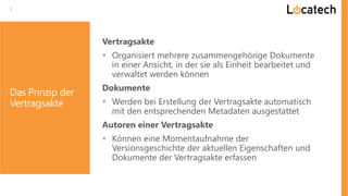 5
Vertragsakte
 Organisiert mehrere zusammengehörige Dokumente
in einer Ansicht, in der sie als Einheit bearbeitet und
verwaltet werden können
Dokumente
 Werden bei Erstellung der Vertragsakte automatisch
mit den entsprechenden Metadaten ausgestattet
Autoren einer Vertragsakte
 Können eine Momentaufnahme der
Versionsgeschichte der aktuellen Eigenschaften und
Dokumente der Vertragsakte erfassen
Das Prinzip der
Vertragsakte
 