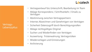 Vertrags-
Lebenszyklus
 Vertragsentwurf bis Unterschrift, Bearbeitung im Team
 Ablage Korrespondenz / Schriftverkehr / Emails zu
Verträgen
 Abstimmung zwischen Vertragspartnern
 Internes Abzeichnen und Genehmigen von Verträgen
 Sicherheit Datenzugriff durch Berechtigungsrollen
 Ablage rechtsgültiges Original
 Suchen und Wiederfinden von Verträgen
 Auswertung: Fristenwahrung, Vertragsrisiken
 Wiedervorlagen und Erinnerungen
 Archivierung
 