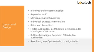 Layout und
Design
 Intuitives und modernes Design
 Anpassbar an CI
 Mehrsprachig konfigurierbar
 Individuell anpassbare Formulare
 Reiter und Accordions
 Felder ausblenden, als Pflichtfeld definieren oder
schreibgeschützt setzen
 Buttons hinzufügen, Speichern / Bearbeiten
ausblenden
 Anordnung von Optionsfeldern konfigurierbar
 