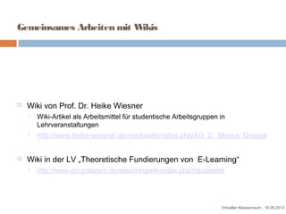 Gemeinsames Arbeiten mit Wikis
 Wiki von Prof. Dr. Heike Wiesner
 Wiki-Artikel als Arbeitsmittel für studentische Arbeitsgruppen in
Lehrveranstaltungen
 http://www.heike-wiesner.de/mediawiki/index.php/AG_2:_Mensa_Gruppe
 Wiki in der LV „Theoretische Fundierungen von E-Learning“
 http://www.uni-potsdam.de/eteachingwiki/index.php/Hauptseite
Virtueller Klassenraum , 16.05.2013
 