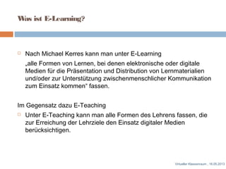 Was ist E-Learning?
 Nach Michael Kerres kann man unter E-Learning
„alle Formen von Lernen, bei denen elektronische oder digitale
Medien für die Präsentation und Distribution von Lernmaterialien
und/oder zur Unterstützung zwischenmenschlicher Kommunikation
zum Einsatz kommen“ fassen.
Im Gegensatz dazu E-Teaching
 Unter E-Teaching kann man alle Formen des Lehrens fassen, die
zur Erreichung der Lehrziele den Einsatz digitaler Medien
berücksichtigen.
Virtueller Klassenraum , 16.05.2013
 