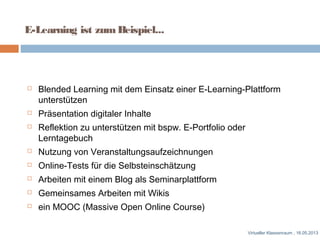 E-Learning ist zumBeispiel...
 Blended Learning mit dem Einsatz einer E-Learning-Plattform
unterstützen
 Präsentation digitaler Inhalte
 Reflektion zu unterstützen mit bspw. E-Portfolio oder
Lerntagebuch
 Nutzung von Veranstaltungsaufzeichnungen
 Online-Tests für die Selbsteinschätzung
 Arbeiten mit einem Blog als Seminarplattform
 Gemeinsames Arbeiten mit Wikis
 ein MOOC (Massive Open Online Course)
Virtueller Klassenraum , 16.05.2013
 