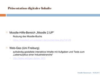 Moodle-Hilfe-Bereich „Moodle 2.UP“
 Nutzung des Moodle-Buchs
 https://moodle2.uni-potsdam.de/course/view.php?id=26
 Web-Geo (Uni Freiburg)
 aufwändig gestaltete interaktive Inhalte mit Aufgaben und Tests zum
„Lebenszyklus einer Industriebranche“
 http://www.webgeo.de/ew_901/
Virtueller Klassenraum , 16.05.2013
Präsentation digitalerInhalte
 