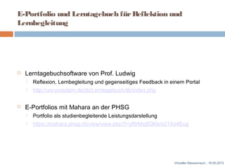 E-Portfolio und Lerntagebuch fürReflektion und
Lernbegleitung
 Lerntagebuchsoftware von Prof. Ludwig
 Reflexion, Lernbegleitung und gegenseitiges Feedback in einem Portal
 http://uni-potsdam.de/db/Lerntagebuch/ltb/index.php
 E-Portfolios mit Mahara an der PHSG
 Portfolio als studienbegleitende Leistungsdarstellung
 https://mahara.phsg.ch/view/view.php?t=yf5rMxj8QKkm21Xo4Eug
Virtueller Klassenraum , 16.05.2013
 