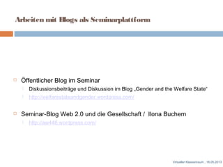 Arbeiten mit Blogs als Seminarplattform
 Öffentlicher Blog im Seminar
 Diskussionsbeiträge und Diskussion im Blog „Gender and the Welfare State“
 http://welfarestateandgender.wordpress.com/
 Seminar-Blog Web 2.0 und die Gesellschaft / Ilona Buchem
 http://aw448.wordpress.com/
Virtueller Klassenraum , 16.05.2013
 