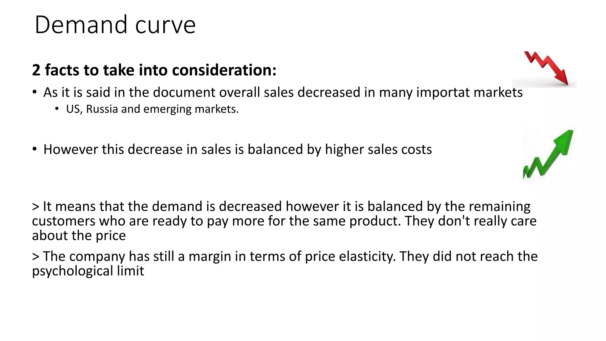 Demand curve
2 facts to take into consideration:
• As it is said in the document overall sales decreased in many importat markets
• US, Russia and emerging markets.
• However this decrease in sales is balanced by higher sales costs
> It means that the demand is decreased however it is balanced by the remaining
customers who are ready to pay more for the same product. They don't really care
about the price
> The company has still a margin in terms of price elasticity. They did not reach the
psychological limit
 