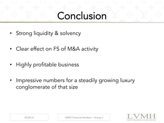 Conclusion
•  Strong liquidity & solvency
•  Clear effect on FS of M&A activity
•  Highly profitable business
•  Impressive numbers for a steadily growing luxury
conglomerate of that size
10.09.15	
   LMVH	
  Financial	
  Analysis	
  –	
  Group	
  C	
  
 