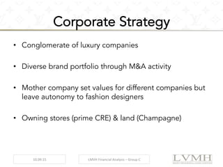 Corporate Strategy
•  Conglomerate of luxury companies
•  Diverse brand portfolio through M&A activity
•  Mother company set values for different companies but
leave autonomy to fashion designers
•  Owning stores (prime CRE) & land (Champagne)
10.09.15	
   LMVH	
  Financial	
  Analysis	
  –	
  Group	
  C	
  
 