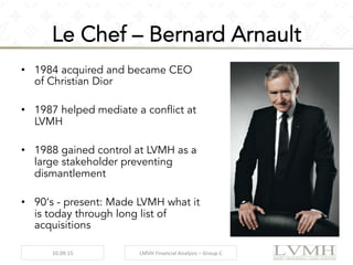 •  1984 acquired and became CEO
of Christian Dior
•  1987 helped mediate a conflict at
LVMH
•  1988 gained control at LVMH as a
large stakeholder preventing
dismantlement
•  90‘s - present: Made LVMH what it
is today through long list of
acquisitions
	
   10.09.15	
   LMVH	
  Financial	
  Analysis	
  –	
  Group	
  C	
  
Le Chef – Bernard Arnault
 