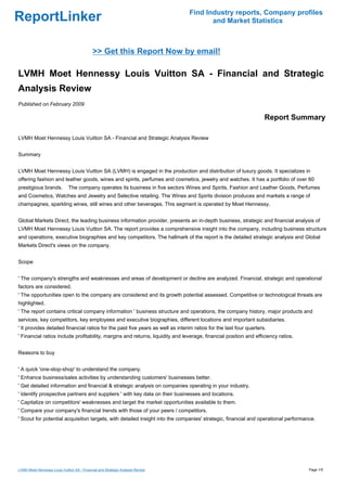 Find Industry reports, Company profiles
ReportLinker                                                                           and Market Statistics



                                             >> Get this Report Now by email!

LVMH Moet Hennessy Louis Vuitton SA - Financial and Strategic
Analysis Review
Published on February 2009

                                                                                                                    Report Summary

LVMH Moet Hennessy Louis Vuitton SA - Financial and Strategic Analysis Review


Summary


LVMH Moet Hennessy Louis Vuitton SA (LVMH) is engaged in the production and distribution of luxury goods. It specializes in
offering fashion and leather goods, wines and spirits, perfumes and cosmetics, jewelry and watches. It has a portfolio of over 60
prestigious brands.           The company operates its business in five sectors Wines and Spirits, Fashion and Leather Goods, Perfumes
and Cosmetics, Watches and Jewelry and Selective retailing. The Wines and Spirits division produces and markets a range of
champagnes, sparkling wines, still wines and other beverages. This segment is operated by Moet Hennessy.


Global Markets Direct, the leading business information provider, presents an in-depth business, strategic and financial analysis of
LVMH Moet Hennessy Louis Vuitton SA. The report provides a comprehensive insight into the company, including business structure
and operations, executive biographies and key competitors. The hallmark of the report is the detailed strategic analysis and Global
Markets Direct's views on the company.


Scope


' The company's strengths and weaknesses and areas of development or decline are analyzed. Financial, strategic and operational
factors are considered.
' The opportunities open to the company are considered and its growth potential assessed. Competitive or technological threats are
highlighted.
' The report contains critical company information ' business structure and operations, the company history, major products and
services, key competitors, key employees and executive biographies, different locations and important subsidiaries.
' It provides detailed financial ratios for the past five years as well as interim ratios for the last four quarters.
' Financial ratios include profitability, margins and returns, liquidity and leverage, financial position and efficiency ratios.


Reasons to buy


' A quick 'one-stop-shop' to understand the company.
' Enhance business/sales activities by understanding customers' businesses better.
' Get detailed information and financial & strategic analysis on companies operating in your industry.
' Identify prospective partners and suppliers ' with key data on their businesses and locations.
' Capitalize on competitors' weaknesses and target the market opportunities available to them.
' Compare your company's financial trends with those of your peers / competitors.
' Scout for potential acquisition targets, with detailed insight into the companies' strategic, financial and operational performance.




LVMH Moet Hennessy Louis Vuitton SA - Financial and Strategic Analysis Review                                                      Page 1/5
 