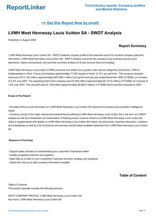 Find Industry reports, Company profiles
ReportLinker                                                                     and Market Statistics



                                          >> Get this Report Now by email!

LVMH Moet Hennessy Louis Vuitton SA - SWOT Analysis
Published on August 2009

                                                                                                         Report Summary

LVMH Moet Hennessy Louis Vuitton SA - SWOT Analysis company profile is the essential source for top-level company data and
information. LVMH Moet Hennessy Louis Vuitton SA - SWOT Analysis examines the company's key business structure and
operations, history and products, and provides summary analysis of its key revenue lines and strategy.


LVMH Moet Hennessy Louis Vuitton (LVMH) produces and retails luxury goods under various categories and brands. LVMH is
headquartered in Paris, France and employs approximately 77,087 people of which 12,161 are part-time. The company recorded
revenues of E17,193 million (approximately $25,296.7 million) during the financial year ended December 2008 (FY2008), an increase
of 4.3% over 2007. The operating profit of the company was E3,485 million (approximately $5,127.6 million) in FY2008, an increase of
1.6% over 2007. The net profit was E2, 026 million (approximately $2,980.9 million) in FY2008 which was flat compared to 2007.



Scope of the Report



- Provides all the crucial information on LVMH Moet Hennessy Louis Vuitton SA required for business and competitor intelligence
needs
- Contains a study of the major internal and external factors affecting LVMH Moet Hennessy Louis Vuitton SA in the form of a SWOT
analysis as well as a breakdown and examination of leading product revenue streams of LVMH Moet Hennessy Louis Vuitton SA
-Data is supplemented with details on LVMH Moet Hennessy Louis Vuitton SA history, key executives, business description, locations
and subsidiaries as well as a list of products and services and the latest available statement from LVMH Moet Hennessy Louis Vuitton
SA



Reasons to Purchase



- Support sales activities by understanding your customers' businesses better
- Qualify prospective partners and suppliers
- Keep fully up to date on your competitors' business structure, strategy and prospects
- Obtain the most up to date company information available




                                                                                                         Table of Content

Table of Contents:
This product typically includes the following sections:


SWOT COMPANY PROFILE: LVMH Moet Hennessy Louis Vuitton SA
Key Facts: LVMH Moet Hennessy Louis Vuitton SA



LVMH Moet Hennessy Louis Vuitton SA - SWOT Analysis                                                                        Page 1/4
 