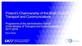 Finland’s Chairmanship of the Arctic Council
Transport and Communications
Programme of the administrative branch
of the Ministry of Transport and Communications
2017-2019
Taina Pieski
 