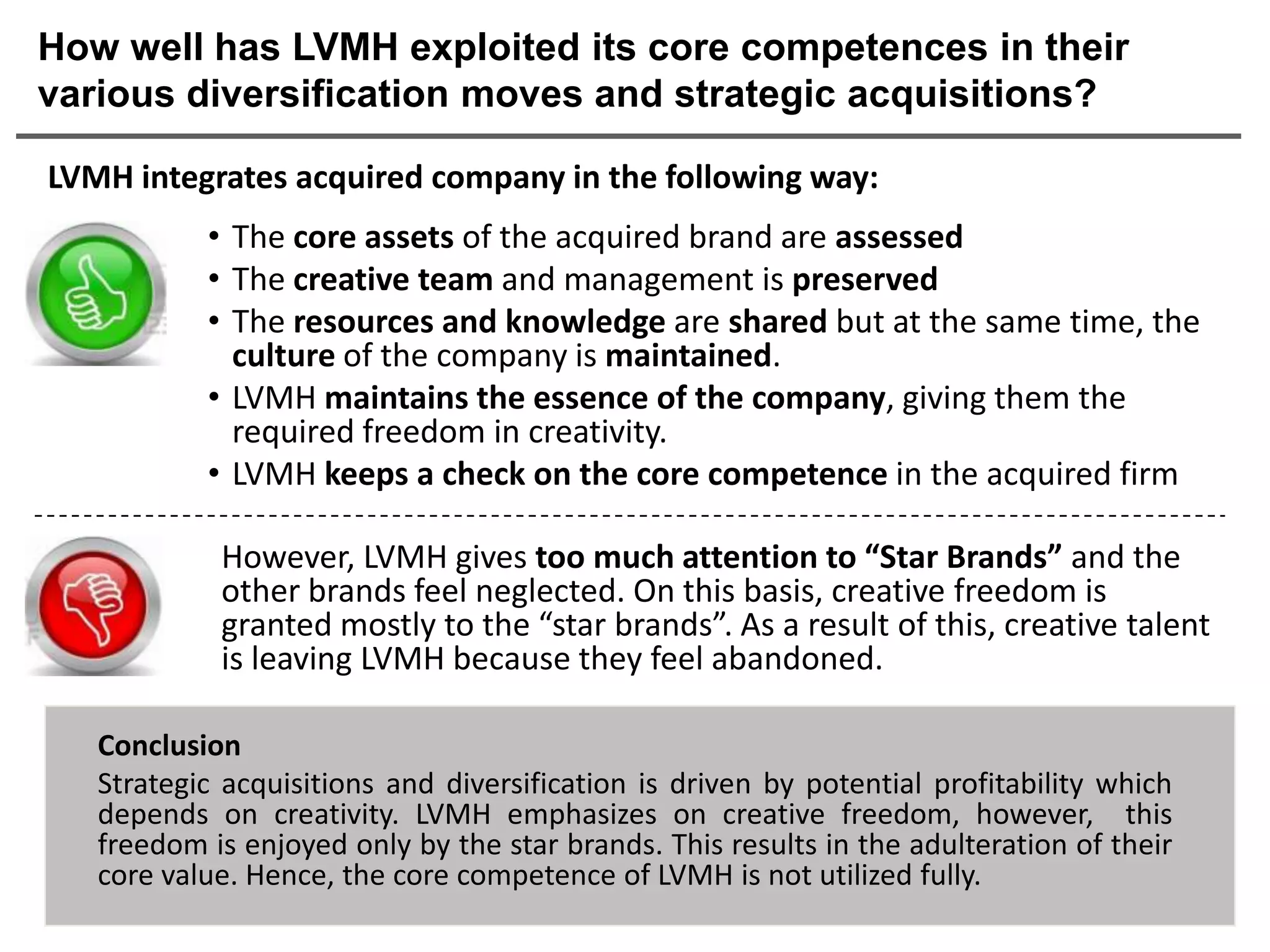 How well has LVMH exploited its core competences in their
various diversification moves and strategic acquisitions?

LVMH integrates acquired company in the following way:
           • The core assets of the acquired brand are assessed
           • The creative team and management is preserved
           • The resources and knowledge are shared but at the same time, the
             culture of the company is maintained.
           • LVMH maintains the essence of the company, giving them the
             required freedom in creativity.
           • LVMH keeps a check on the core competence in the acquired firm

            However, LVMH gives too much attention to “Star Brands” and the
            other brands feel neglected. On this basis, creative freedom is
            granted mostly to the “star brands”. As a result of this, creative talent
            is leaving LVMH because they feel abandoned.

   Conclusion
   Strategic acquisitions and diversification is driven by potential profitability which
   depends on creativity. LVMH emphasizes on creative freedom, however, this
   freedom is enjoyed only by the star brands. This results in the adulteration of their
   core value. Hence, the core competence of LVMH is not utilized fully.
 