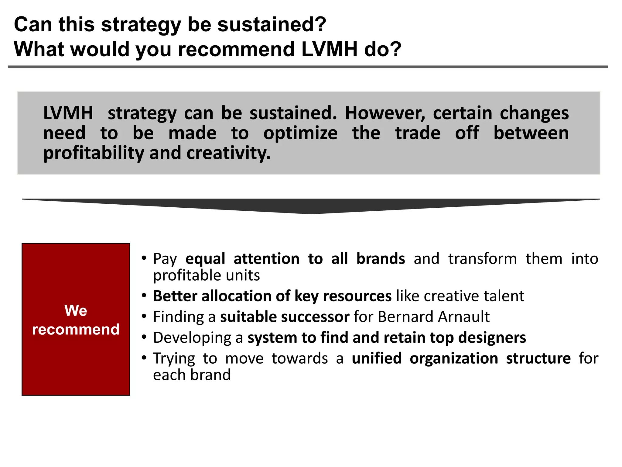 Can this strategy be sustained?
What would you recommend LVMH do?


  LVMH strategy can be sustained. However, certain changes
  need to be made to optimize the trade off between
  profitability and creativity.




             • Pay equal attention to all brands and transform them into
               profitable units
             • Better allocation of key resources like creative talent
     We      • Finding a suitable successor for Bernard Arnault
 recommend
             • Developing a system to find and retain top designers
             • Trying to move towards a unified organization structure for
               each brand
 