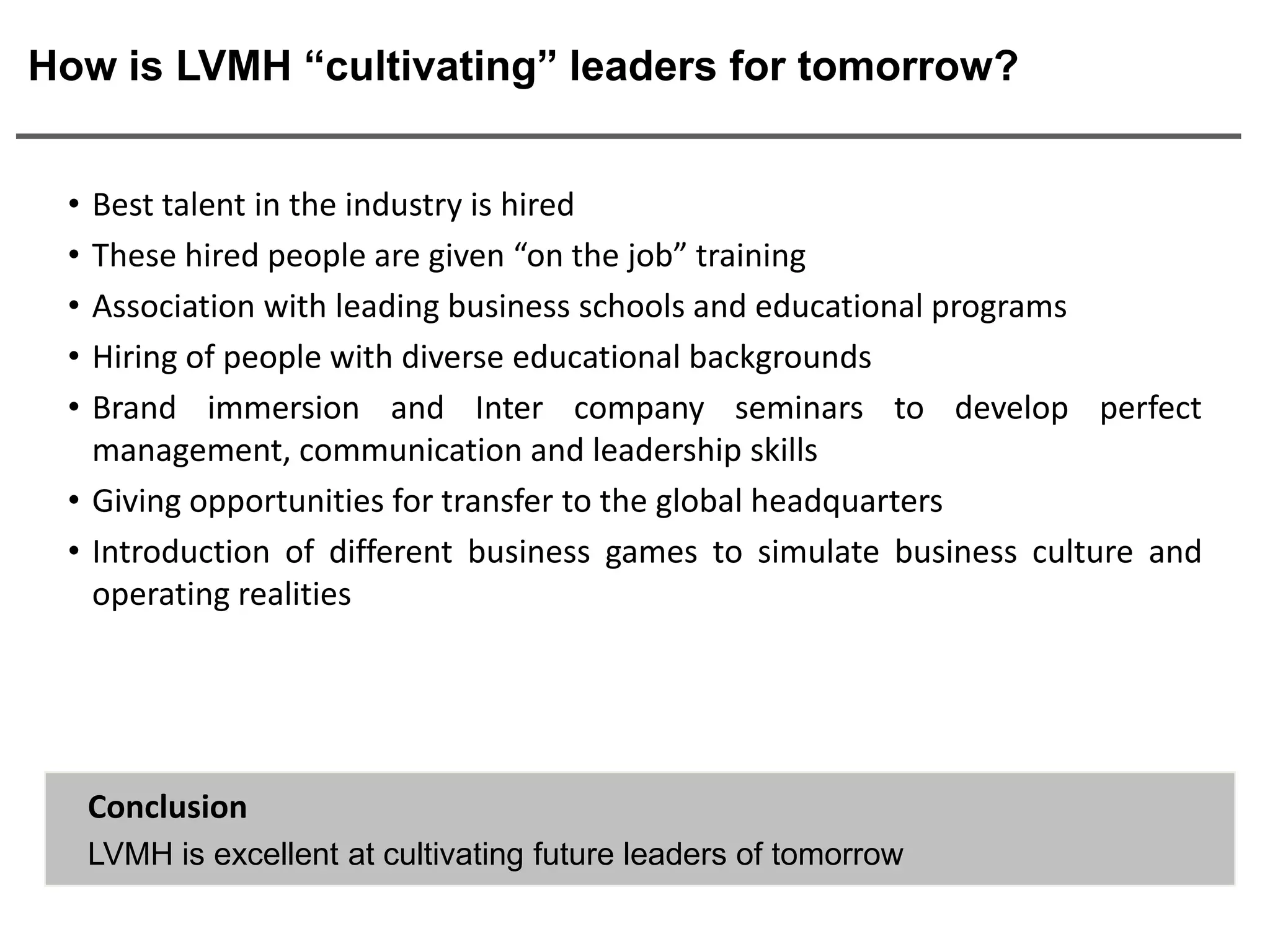 How is LVMH “cultivating” leaders for tomorrow?


 • Best talent in the industry is hired
 • These hired people are given “on the job” training
 • Association with leading business schools and educational programs
 • Hiring of people with diverse educational backgrounds
 • Brand immersion and Inter company seminars to develop perfect
   management, communication and leadership skills
 • Giving opportunities for transfer to the global headquarters
 • Introduction of different business games to simulate business culture and
   operating realities




     Conclusion
     LVMH is excellent at cultivating future leaders of tomorrow
 