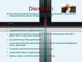 Discussion Q. How will luxury goods marketers be affected by the slowdown in tourism that  followed the terror attacks of September 11, 2001 ? Answer : In Europe and USA , the economy plays a greater role in consumer behavior  Japanese tourists are significant factor Heavy taxes are levied on luxury goods in Japan,making prices about 40 %  higher  than in  many other countries  So Japanese buy these goods abroad . In the wake of Terrorist attack they were less keen to travel which affected the luxury  good sales  If Japanese will travel more then they spend more .  Local market sales in Japan picked up Serious impact on sales to tourist in most countries . 
