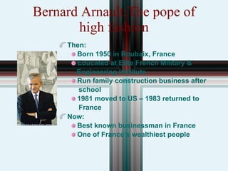 Bernard Arnault:The pope of high fashion Then: Born 1950 in Roubaix, France Educated at Elite French Military &  Engineering Institute Run family construction business after  school 1981 moved to US – 1983 returned to  France Now: Best known businessman in France One of France’s wealthiest people 