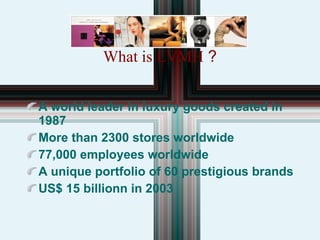 What is LVMH  ? A world leader in luxury goods created in 1987 More than 2300 stores worldwide 77,000 employees worldwide A unique portfolio of 60 prestigious brands US$ 15 billionn in 2003 