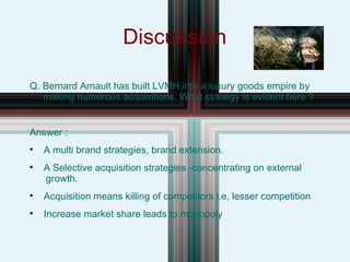 Discussion Q. Bernard Arnault has built LVMH into a luxury goods empire by  making numerous acquisitions. What strategy is evident here ? Answer : A multi brand strategies, brand extension. A Selective acquisition strategies -concentrating on external  growth. Acquisition means killing of competitors i.e, lesser competition Increase market share leads to monopoly 
