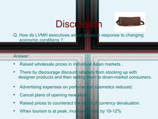 Discussion Q. How do LVMH executives adjust prices in response to changing  economic conditions ? Answer: Raised wholesale prices in individual Asian markets . There by discourage discount retailers from stocking up with  designer products and then selling them to down-market consumers. Advertising expenses on perfume and cosmetics reduced. Cancel plans of opening new store. Raised prices to counteract the effect of currency devaluation. When tourism is at peak, increase prices by 10-12% 