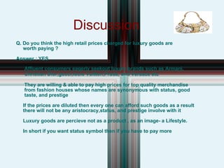Discussion Q. Do you think the high retail prices charged for luxury goods are worth paying ? Answer : YES Affluent consumers eagerly seekout luxury brands such as Armani, Christian Dior,gucci,louis Vuitton,Prada, and Versace etc They are willing & able to pay high prices for top quality merchandise from fashion houses whose names are synonymous with status, good taste, and prestige  If the prices are diluted then every one can afford such goods as a result there will not be any aristocracy,status, and prestige involve with it  Luxury goods are percieve not as a product , as an image- a Lifestyle. In short if you want status symbol then if you have to pay more 