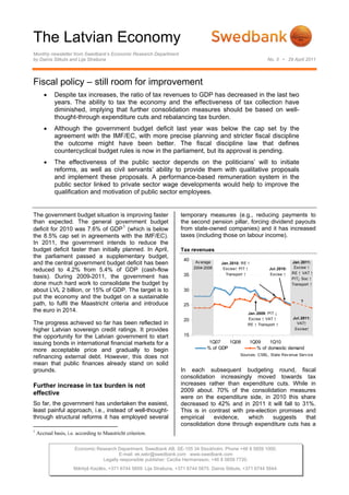 The Latvian Economy
Monthly newsletter from Swedbank’s Economic Research Department
by Dainis Stikuts and Lija Strašuna                                                                              No. 3 • 29 April 2011




Fiscal policy – still room for improvement
       •    Despite tax increases, the ratio of tax revenues to GDP has decreased in the last two
            years. The ability to tax the economy and the effectiveness of tax collection have
            diminished, implying that further consolidation measures should be based on well-
            thought-through expenditure cuts and rebalancing tax burden.
       •    Although the government budget deficit last year was below the cap set by the
            agreement with the IMF/EC, with more precise planning and stricter fiscal discipline
            the outcome might have been better. The fiscal discipline law that defines
            countercyclical budget rules is now in the parliament, but its approval is pending.
       •    The effectiveness of the public sector depends on the politicians’ will to initiate
            reforms, as well as civil servants’ ability to provide them with qualitative proposals
            and implement these proposals. A performance-based remuneration system in the
            public sector linked to private sector wage developments would help to improve the
            qualification and motivation of public sector employees.


The government budget situation is improving faster                    temporary measures (e.g., reducing payments to
than expected. The general government budget                           the second pension pillar, forcing dividend payouts
deficit for 2010 was 7.6% of GDP 1 (which is below                     from state-owned companies) and it has increased
the 8.5% cap set in agreements with the IMF/EC).                       taxes (including those on labour income).
In 2011, the government intends to reduce the
budget deficit faster than initially planned. In April,                Tax revenues
the parliament passed a supplementary budget,
                                                                        40
and the central government budget deficit has been                            Av erage    Jan.2010: RE ↑                      Jan.2011:
                                                                             2004-2006                                         Excise ↑
reduced to 4.2% from 5.4% of GDP (cash-flow                                                Excise↑ PIT ↑          Jul.2010:
                                                                                                                              RE ↑ VAT ↑
basis). During 2009-2011, the government has                            35                  Transport ↑           Excise ↑
                                                                                                                              PIT↓ Soc ↑
done much hard work to consolidate the budget by                                                                              Transport ↑
about LVL 2 billion, or 15% of GDP. The target is to                    30
put the economy and the budget on a sustainable
                                                                                                                                  ?
path, to fulfil the Maastricht criteria and introduce                   25
the euro in 2014.                                                                                      Jan.2009: PIT ↓
                                                                                                       Excise ↑ VAT ↑         Jul.2011:
                                                                        20
The progress achieved so far has been reflected in                                                     RE ↑ Transport ↑         VAT↑
higher Latvian sovereign credit ratings. It provides                                                                           Excise↑

the opportunity for the Latvian government to start                     15
issuing bonds in international financial markets for a                              1Q07    1Q08       1Q09     1Q10
more acceptable price and gradually to begin                                       % of GDP               % of domestic demand
                                                                                                   Sources: CSBL, State Rev enue Serv ice
refinancing external debt. However, this does not
mean that public finances already stand on solid
grounds.                                                               In each subsequent budgeting round, fiscal
                                                                       consolidation increasingly moved towards tax
Further increase in tax burden is not                                  increases rather than expenditure cuts. While in
effective                                                              2009 about. 70% of the consolidation measures
                                                                       were on the expenditure side, in 2010 this share
So far, the government has undertaken the easiest,                     decreased to 42% and in 2011 it will fall to 31%.
least painful approach, i.e., instead of well-thought-                 This is in contrast with pre-election promises and
through structural reforms it has employed several                     empirical    evidence,    which     suggests   that
                                                                       consolidation done through expenditure cuts has a
1
    Accrual basis, i.e. according to Maastricht criterion.

                      Economic Research Department. Swedbank AB. SE-105 34 Stockholm. Phone +46 8 5859 1000.
                                        E-mail: ek.sekr@swedbank.com www.swedbank.com
                                 Legally responsible publisher: Cecilia Hermansson, +46 8 5859 7720.
                      Mārtiņš Kazāks, +371 6744 5859. Lija Strašuna, +371 6744 5875. Dainis Stikuts, +371 6744 5844.
 