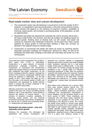 The Latvian Economy
Monthly newsletter from Swedbank’s Economic Research Department
by Dainis Stikuts                                                                                        No. 5 • 29 June 2011




Real estate market: slow and uneven development
    •    The construction sector was still declining in annual terms in the first quarter of 2011.
         However, it is expected to start recovering slowly, in line with rising economic activity.
         Future demand will depend on the entrance of long-term investors, availability of
         financing, export growth, and increase in purchasing power of the population, as well
         as regional policy.
    •    Residential real estate has experienced a dramatic fall, and its recovery will be slow –
         the heavy credit burden, low incomes, and slow job creation are weighing heavily on
         demand growth. Existing stock of already built, but still unsold, real estate will
         continue to undermine new residential construction. At the same time, there is good
         potential for supply growth of premium-class dwelling in Riga and Jurmala, as
         demand in this segment seems to exceed supply.
    •    Construction of commercial real estate will mainly be driven by exporting sectors,
         especially production buildings and warehouses. Demand for office, as well as for
         wholesale and retail trade, buildings is still weak and most likely will remain so in the
         coming years.


The construction sector constituted 4.5% of GDP in                advanced EU countries resulted in exaggerated
2010 (down from 7-7.5% in 2006-2008).                             optimism about future incomes and easily available
Construction is a good indicator of economic                      credit. Excessive optimism led to a real estate
development, especially investment activity.                      bubble. Prices grew to inflated levels – in the peak
Construction of commercial and infrastructure                     of May 2007, 4.5 monthly average net wages were
objects has a larger influence on economic potential              necessary to buy 1 square meter of a standard
than residential real estate construction, as the                 blockhouse apartment in Riga. After the recession
former increases production capacity. Amongst the                 corrected real estate prices and improved housing
sectors of the economy, construction suffered most                affordability, apartment prices in Riga declined by
during the recession in 2008-2009 – by the first                  about 70%, returning to the 2005 level. Housing
quarter of 2011, value added had fallen by 61%                    affordability has improved to 1.3 monthly average
from the peak in the second quarter of 2008, and                  net wages per 1 square meter, but demand remains
employment had decreased by 80,000 persons                        limited.
(which is almost half of those employed in the
sector in late 2007-early 2008).                                  Real estate prices bottomed out in autumn 2009;
                                                                  there were several reasons behind this. The
Although construction was still declining in the first            general economic situation started to improve
quarter of this year, the number of building permits              slowly – global uncertainty decreased, consumer
started to rise in some segments. Future growth of                confidence and unemployment expectations in
demand will depend on several factors – the                       Latvia stabilised, and the recession ended in the
entrance of long-term investors, availability of                  fourth quarter of 2009. Those inhabitants and
financing, export growth, and the business                        companies who had liquid assets exploited the
environment (including improvement of legislature),               opportunity to buy property for low prices, thus
as well as rise in incomes and purchasing power,                  contributing to the rebound in prices. As a result,
i.e., employment and wage growth.                                 real estate prices started to recover quite rapidly
                                                                  (growing by more than 2% in some months). Banks
Residential real estate market – slow and                         also began to get involved more actively, e.g., by
regionally uneven growth                                          creating separate entities (daughter companies)
                                                                  dealing with real estate, which also added to price
Following EU accession, the decreased risk                        stabilisation. Apartment prices in Riga increased by
assessment and income convergence with                            17% in a year’s time. However, activity in the


                 Economic Research Department. Swedbank AB. SE-105 34 Stockholm. Phone +46 8 5859 1000.
                                   E-mail: ek.sekr@swedbank.com www.swedbank.com
                            Legally responsible publisher: Cecilia Hermansson, +46 8 5859 7720.
                 Mārtiņš Kazāks, +371 6744 5859. Lija Strašuna, +371 6744 5875. Dainis Stikuts, +371 6744 5844.
 