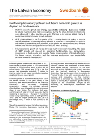The Latvian Economy
Monthly newsletter from Swedbank’s Economic Research Department
by Lija Strašuna, Mārtiņš Kazāks, Dainis Stikuts                                                            No. 6 • 4 August 2011




Restocking has nearly petered out; future economic growth to
depend on fundamentals
     •    In 2010, economic growth was strongly supported by restocking – businesses needed
          to rebuild inventories that had been depleted during the crisis. Similar developments
          were observed in other countries as well. Changes in inventories added nearly 6
          percentage points to Latvian growth last year.
     •    GDP growth slowed in the first quarter of 2011, mostly due to the pickup in imports
          and the slowdown in inventory buildup. Growth is expected to have picked up again in
          the second quarter of the year; however, such growth will be more difficult to achieve
          in the future because the post-recession rebound effect is fading.
     •    Future economic growth will not be driven as much by inventory rebuilding. The pace
          of GDP growth will depend on economic fundamentals, i.e., consumption,
          investments in fixed assets, and exports. Faster implementation of broad reforms in
          the labour market, education, and the business environment can substantially
          promote economic development.


Economic growth slowed in the first quarter of 2011,                liquidity problems and/or expecting further drops in
from average quarterly growth of 0.9% (seasonally                   demand, slashed their inventories to levels below
adjusted) in 2010 in annual terms to just 0.3%. In                  what would typically correspond to the then
annual terms, GDP growth was 3.5% in the first                      economic activity. With economic growth resuming
quarter (not seasonally adjusted). A pickup in                      and the financial situations of businesses
imports made the net export contribution negative                   improving, they had to restore their inventories to
despite continuous export growth.                                   “normal” levels, in line with economic activity (i.e.,
                                                                    demand and production). As this inventory
Economic growth is expected to have picked up in                    undershoot is corrected for, restocking naturally
the second quarter of this year, owing to the                       comes to an end; future economic growth will thus
continuing good export performance, the pickup in                   depend on the fundamental strength of the
investment,      and     recovering      household                  economy, i.e., consumption, investments, and
consumption. However, the so-called rebound                         exports.
effect that had been observed in the early recovery
stage is now fading. For instance, last year,                       Contribution to GDP annual growth, pp
economic growth was very much supported by the
restocking of businesses – changes in inventories                     30
added nearly 6 percentage points to GDP growth in                     20
      1
2010 (the net export contribution was just 0.6                        10
percentage point) – which is now coming to an
end..                                                                  0
                                                                     -10
We define restocking here as the following process.
                                                                     -20
During the recession, businesses, running into
                                                                     -30

1                                                                    -40
   The Central Statistical Bureau (CSBL) calculates inventories
                                                                           1Q 07       1Q 08         1Q 09       1Q 10      1Q 11
as a residual when balancing national accounts. This implies
                                                                             Households                    Government
that data on inventories also contain possible errors and/or
                                                                             Gross fixed capital form.     Inventories
omissions. It is thus not possible to estimate how large is the
                                                                             Net exports                   GDP growth
error and how large are actual changes in inventories per se. It                                                     Source: CSBL
is also not known how big inventories are in exporting vs.
domestic demand sectors.

                   Economic Research Department. Swedbank AB. SE-105 34 Stockholm. Phone +46 8 5859 1000.
                                     E-mail: ek.sekr@swedbank.com www.swedbank.com
                              Legally responsible publisher: Cecilia Hermansson, +46 8 5859 7720.
                   Mārtiņš Kazāks, +371 6744 5859. Lija Strašuna, +371 6744 5875. Dainis Stikuts, +371 6744 5844.
 